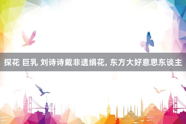 探花 巨乳 刘诗诗戴非遗绢花， 东方大好意思东谈主