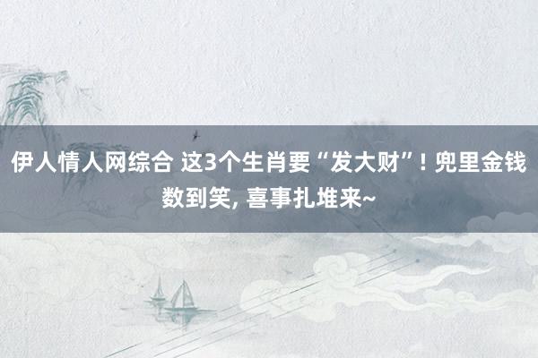 伊人情人网综合 这3个生肖要“发大财”! 兜里金钱数到笑， 喜事扎堆来~