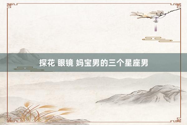 探花 眼镜 妈宝男的三个星座男