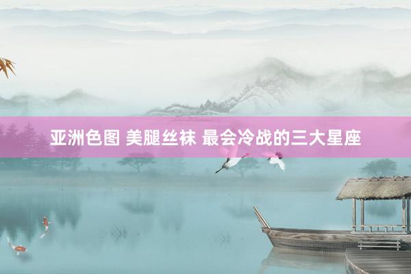 亚洲色图 美腿丝袜 最会冷战的三大星座