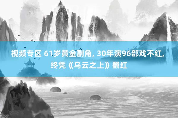 视频专区 61岁黄金副角， 30年演96部戏不红， 终凭《乌云之上》翻红