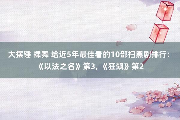大摆锤 裸舞 给近5年最佳看的10部扫黑剧排行: 《以法之名》第3， 《狂飙》第2