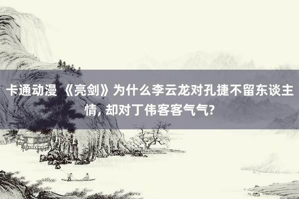 卡通动漫 《亮剑》为什么李云龙对孔捷不留东谈主情， 却对丁伟客客气气?